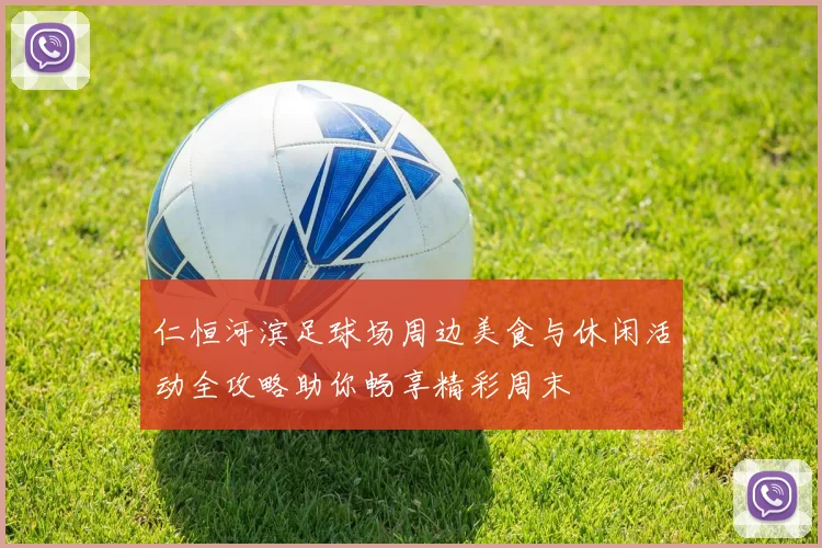 仁恒河滨足球场周边美食与休闲活动全攻略助你畅享精彩周末