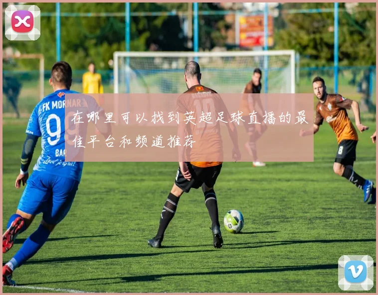 在哪里可以找到英超足球直播的最佳平台和频道推荐