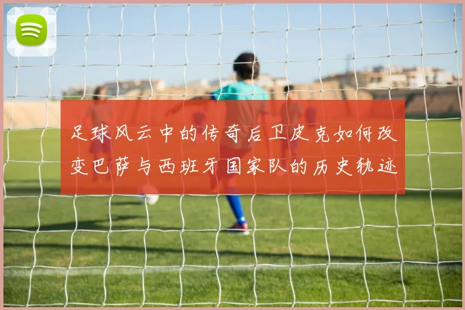 足球风云中的传奇后卫皮克如何改变巴萨与西班牙国家队的历史轨迹