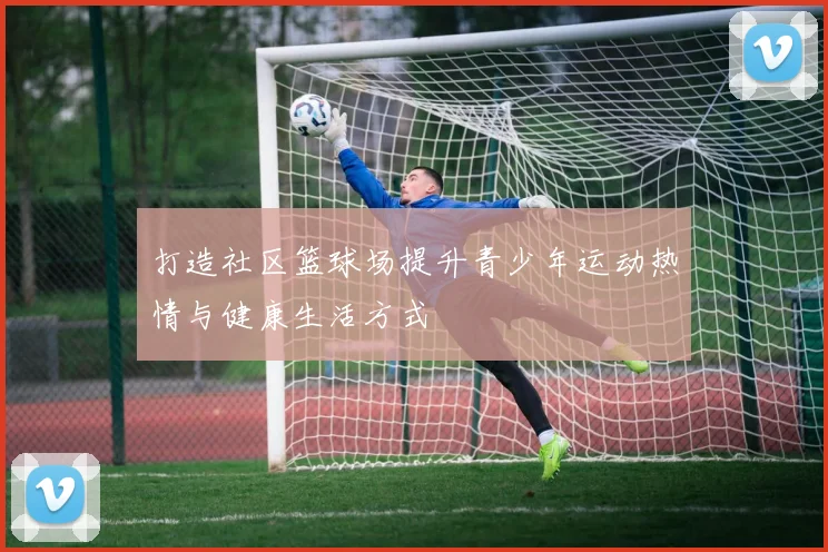 打造社区篮球场提升青少年运动热情与健康生活方式