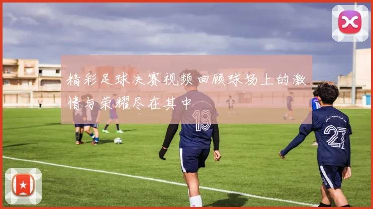 精彩足球决赛视频回顾球场上的激情与荣耀尽在其中