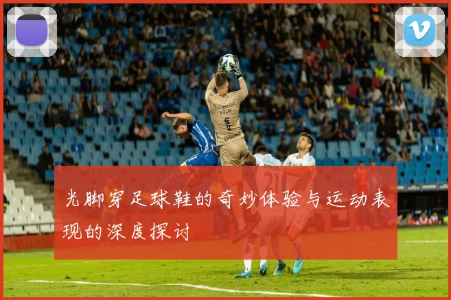 光脚穿足球鞋的奇妙体验与运动表现的深度探讨