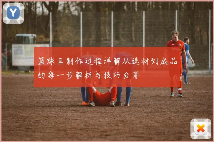 篮球匡制作过程详解从选材到成品的每一步解析与技巧分享