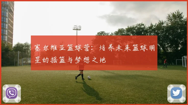 塞尔维亚篮球营：培养未来篮球明星的摇篮与梦想之地