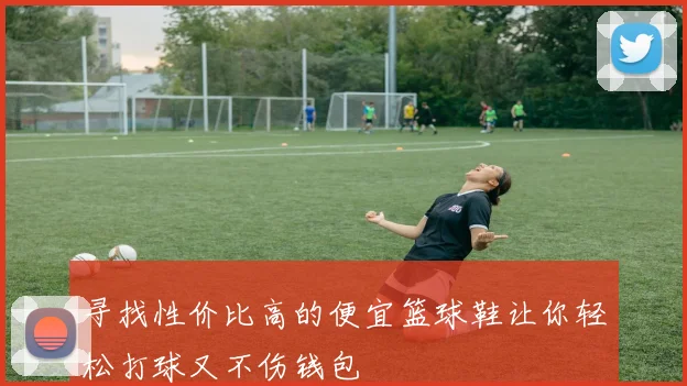 寻找性价比高的便宜篮球鞋让你轻松打球又不伤钱包