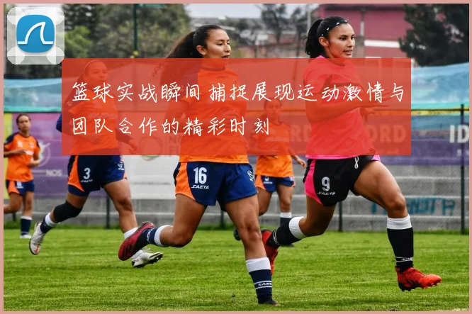 篮球实战瞬间捕捉展现运动激情与团队合作的精彩时刻