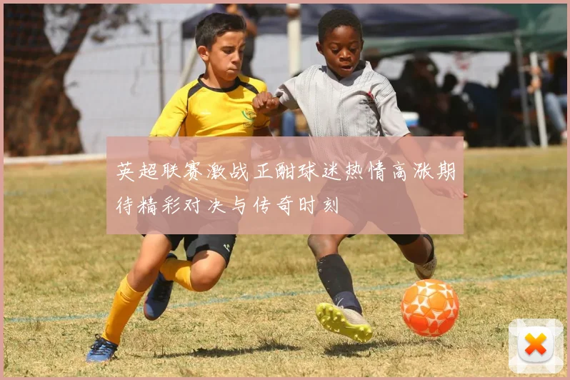 英超联赛激战正酣球迷热情高涨期待精彩对决与传奇时刻