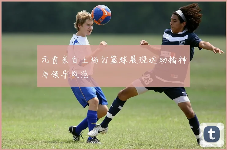 元首亲自上场打篮球展现运动精神与领导风范