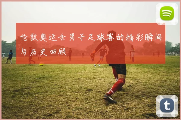 伦敦奥运会男子足球赛的精彩瞬间与历史回顾